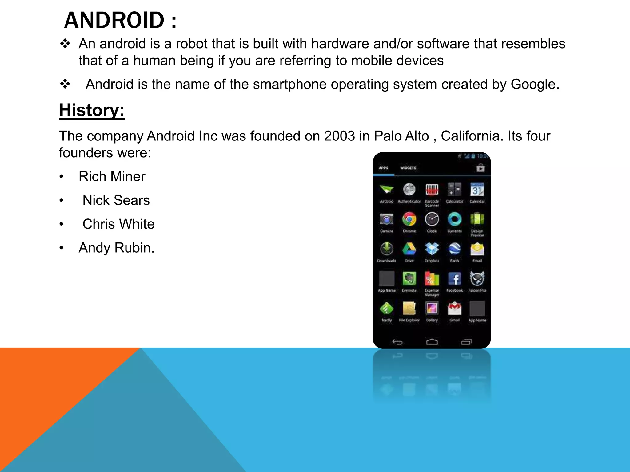 ANDROID :
 An android is a robot that is built with hardware and/or software that resembles
that of a human being if you are referring to mobile devices
 Android is the name of the smartphone operating system created by Google.
History:
The company Android Inc was founded on 2003 in Palo Alto , California. Its four
founders were:
• Rich Miner
• Nick Sears
• Chris White
• Andy Rubin.
 