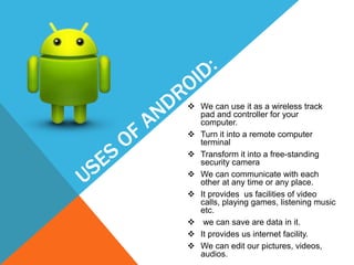  We can use it as a wireless track
pad and controller for your
computer.
 Turn it into a remote computer
terminal
 Transform it into a free-standing
security camera
 We can communicate with each
other at any time or any place.
 It provides us facilities of video
calls, playing games, listening music
etc.
 we can save are data in it.
 It provides us internet facility.
 We can edit our pictures, videos,
audios.
 