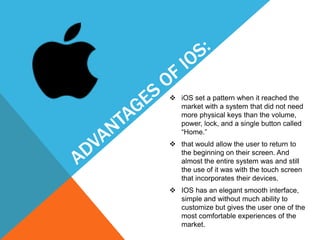  iOS set a pattern when it reached the
market with a system that did not need
more physical keys than the volume,
power, lock, and a single button called
“Home.”
 that would allow the user to return to
the beginning on their screen. And
almost the entire system was and still
the use of it was with the touch screen
that incorporates their devices.
 IOS has an elegant smooth interface,
simple and without much ability to
customize but gives the user one of the
most comfortable experiences of the
market.
 