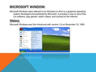 MICROSOFT WINDOW:
Microsoft Windows (also referred to as Windows or Win) is a graphical operating
system developed and published by Microsoft. It provides a way to store files,
run software, play games, watch videos, and connect to the Internet.
History:
Microsoft Windows was first introduced with version 1.0 on November 10, 1983.
 
