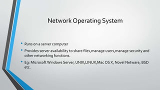Network Operating System
• Runs on a server computer
• Provides server availability to share files,manage users,manage security and
other networking functions.
• Eg: MicrosoftWindows Server, UNIX,LINUX,Mac OS X, Novel Netware, BSD
etc.
 