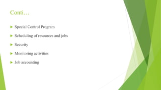 Conti…
 Special Control Program
 Scheduling of resources and jobs
 Security
 Monitoring activities
 Job accounting
 