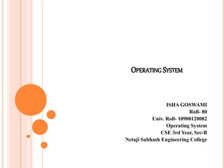 OPERATING SYSTEM
ISHA GOSWAMI
Roll- 80
Univ. Roll- 10900120082
Operating System
CSE 3rd Year, Sec-B
Netaji Subhash Engineering College
 