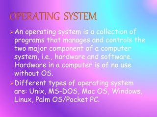 An operating system is a collection of
programs that manages and controls the
two major component of a computer
system, i.e., hardware and software.
Hardware in a computer is of no use
without OS.
Different types of operating system
are: Unix, MS-DOS, Mac OS, Windows,
Linux, Palm OS/Pocket PC.
 