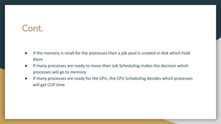 Cont.
● If the memory is small for the processes then a job pool is created in disk which hold
them
● If many processes are ready to move then Job Scheduling makes the decision which
processes will go to memory
● If many processes are ready for the CPU, the CPU Scheduling decides which processes
will get CUP time
 