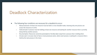 Deadlock Characterization
● The following four conditions are necessary for a deadlock to occur:
○ Mutual exclusion: At least one resource must be held in a non-sharable mode, meaning only one process can
access the resource at a time.
○ Hold and wait: A process must be holding at least one resource and waiting for another resource that is currently
being held by another process.
○ No preemption: Resources cannot be preempted or forcibly taken away from a process that is holding them.
○ Circular wait: A circular chain of two or more processes exists, where each process is waiting for a resource that is
held by the next process in the chain.
 