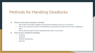 Methods for Handling Deadlocks
● There are three ways a deadlock is handled:
○ We can ignore the problem altogether and pretend that deadlocks never occur in the system.
○ We can use a protocol to prevent or avoid deadlocks, ensuring that the system will never enter a deadlocked
state.
○ We can allow the system to enter a deadlocked state, detect it, and recover.
● There are four methods for handling:
○ Prevention
○ Avoidance
○ Detection and Recovery
○ Ignorance
 