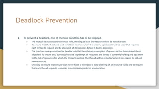 Deadlock Prevention
● To prevent a deadlock, one of the four condition has to be stopped.
○ The mutual-exclusion condition must hold, meaning at least one resource must be non sharable.
○ To ensure that the hold-and-wait condition never occurs in the system, a protocol must be used that requires
each thread to request and be allocated all its resources before it begins execution.
○ The third necessary condition for deadlocks is that there be no preemption of resources that have already been
allocated. To ensure this, a protocol is used to preempt all resources the thread is currently holding and add them
to the list of resources for which the thread is waiting. The thread will be restarted when it can regain its old and
new resources.
○ One way to ensure that circular wait never holds is to impose a total ordering of all resource types and to require
that each thread requests resources in an increasing order of enumeration.
 