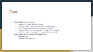Cont.
● Types of Data Structures used:
○ Available (1-D array for available resources)
○ Work (1-D array for number of resources of each resource type)
○ Max (2-D array for max resources each process can request)
○ Allocation (2-D array for currently assigned resources to each process)
○ Need (2-D array for remaining resources required by each process)
● Banker’s algorithm comprises of two algorithms:
○ Safety algorithm
○ Resource request algorithm
 