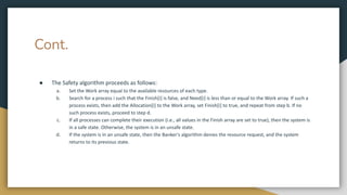 Cont.
● The Safety algorithm proceeds as follows:
a. Set the Work array equal to the available resources of each type.
b. Search for a process i such that the Finish[i] is false, and Need[i] is less than or equal to the Work array. If such a
process exists, then add the Allocation[i] to the Work array, set Finish[i] to true, and repeat from step b. If no
such process exists, proceed to step d.
c. If all processes can complete their execution (i.e., all values in the Finish array are set to true), then the system is
in a safe state. Otherwise, the system is in an unsafe state.
d. If the system is in an unsafe state, then the Banker's algorithm denies the resource request, and the system
returns to its previous state.
 