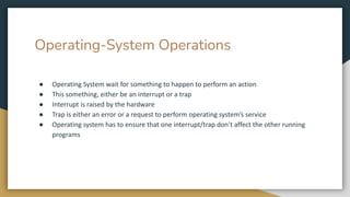 Operating-System Operations
● Operating System wait for something to happen to perform an action
● This something, either be an interrupt or a trap
● Interrupt is raised by the hardware
● Trap is either an error or a request to perform operating system’s service
● Operating system has to ensure that one interrupt/trap don’t affect the other running
programs
 