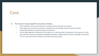Cont.
● The resource request algorithm proceeds as follows:
○ If the request for resources from process P is greater than its need, deny the request.
○ If the request for resources from process P is greater than the Available resources, deny the request.
○ Temporarily allocate the requested resources to process P.
○ Use the Safety algorithm to determine if the system is in a safe state after the allocation. If the system is in a safe
state, grant the request, and update the Available, Allocation, and Need data structures accordingly. If the system
is not in a safe state, deny the request, and restore the previous state.
 