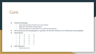 Cont.
● FInd the Following:
○ How many resources of type A, B, C, D are there?
○ What are the contents of need matrix?
○ Find if the system is in safe state? If it is, find the safe sequence.
● No of resources are already given in question. (If not then find the sum of allocation and available)
● Need Matrix
○ A B C D
○ 0 1 0 0
○ 0 4 2 1
○ 1 0 0 1
○ 0 0 2 0
○ 0 6 4 2
● Safe Sequence
○ P0, P3, P4, P1, P2
 