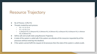 Resource Trajectory
● No of Process: 2 (P0, P1)
● Threads created by each process:
○ P0 -> t1, t2, t3, t4
○ P1 -> ta, tb, tc, td
○ t1 (Request R1), t2 (Request R2), t3 (Release R1), t4 (Release R2), ta (Request R2), tb (Request R1), tc (Release
R2), td (Release R1)
● Define safe and unsafe state using Resource Trajectory
● A state of the system is called safe if the system can allocate all the resources requested by all the
processes without entering into deadlock.
● If the system cannot fulfill the request of all processes then the state of the system is called unsafe.
 