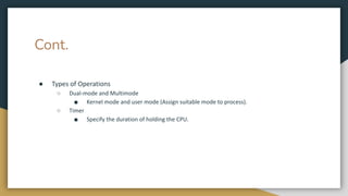Cont.
● Types of Operations
○ Dual-mode and Multimode
■ Kernel mode and user mode (Assign suitable mode to process).
○ Timer
■ Specify the duration of holding the CPU.
 
