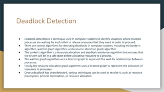 Deadlock Detection
● Deadlock detection is a technique used in computer systems to identify situations where multiple
processes are waiting for each other to release resources that they need in order to proceed.
● There are several algorithms for detecting deadlocks in computer systems, including the banker's
algorithm, wait-for graph algorithm, and resource allocation graph algorithm.
● The banker's algorithm is a resource allocation and deadlock avoidance algorithm that ensures that
the system will be in a safe state before allocating resources to a process.
● The wait-for graph algorithm uses a directed graph to represent the wait-for relationships between
processes.
● Finally, the resource allocation graph algorithm uses a directed graph to represent the allocation of
resources to processes.
● Once a deadlock has been detected, various techniques can be used to resolve it, such as resource
preemption, process termination, or resource allocation.
 