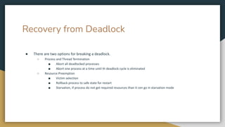 Recovery from Deadlock
● There are two options for breaking a deadlock.
○ Process and Thread Termination
■ Abort all deadlocked processes
■ Abort one process at a time until th deadlock cycle is eliminated
○ Resource Preemption
■ Victim selection
■ Rollback process to safe state for restart
■ Starvation, if process do not get required resources than it cen go in starvation mode
 