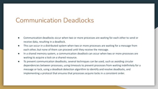 Communication Deadlocks
● Communication deadlocks occur when two or more processes are waiting for each other to send or
receive data, resulting in a deadlock.
● This can occur in a distributed system when two or more processes are waiting for a message from
each other, but none of them can proceed until they receive the message.
● In a shared memory system, a communication deadlock can occur when two or more processes are
waiting to acquire a lock on a shared resource.
● To prevent communication deadlocks, several techniques can be used, such as avoiding circular
dependencies between processes, using timeouts to prevent processes from waiting indefinitely for a
message or lock, using a deadlock detection algorithm to identify and resolve deadlocks, and
implementing a protocol that ensures that processes acquire locks in a consistent order.
 