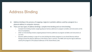 Address Binding
● Address binding is the process of mapping a logical or symbolic address used by a program to a
physical address in computer memory.
● There are two types of address bindings: compile-time binding and run-time binding.
○ Compile-time binding involves assigning physical memory addresses to program variables and instructions at the
time of compilation,
○ while run-time binding involves assigning physical memory addresses to program variables and instructions at
run-time.
○ Dynamic address binding is a type of run-time binding that allows programs to use shared libraries without
having to know the physical addresses of the library code in memory. The MMU will map the logical addresses
used by the program to the physical addresses of the shared library code.
 
