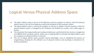 Logical Versus Physical Address Space
● The logical address space is the set of all addresses used by a program or process, while the physical
address space is the set of all addresses used by the hardware of the computer system.
● The logical address space is used by the program or process to address memory locations, while the
physical address space is managed by the hardware and divided into smaller units called pages or
frames.
● The translation from logical addresses to physical addresses is performed by the memory management
unit (MMU) of the computer system, which uses a mapping table to translate the logical address used
by a program to a physical address in memory.
● The use of logical address space provides several advantages, such as simplifying the process of
programming, allowing for the efficient use of physical memory, and providing a mechanism for
memory protection.
 