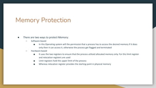 Memory Protection
● There are two ways to protect Memory:
○ Software-based
■ In this Operating system will the permission that a process has to access the desired memory if it does
only then it can access it, otherwise the process get flagged and terminated
○ Hardware-based
■ It uses the two registers to ensure that the process utilized allocated memory only. For this limit register
and relocation registers are used
■ Limit registers hold the upper limit of the process
■ Whereas relocation register provides the starting point in physical memory
 