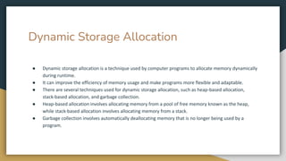 Dynamic Storage Allocation
● Dynamic storage allocation is a technique used by computer programs to allocate memory dynamically
during runtime.
● It can improve the efficiency of memory usage and make programs more flexible and adaptable.
● There are several techniques used for dynamic storage allocation, such as heap-based allocation,
stack-based allocation, and garbage collection.
● Heap-based allocation involves allocating memory from a pool of free memory known as the heap,
while stack-based allocation involves allocating memory from a stack.
● Garbage collection involves automatically deallocating memory that is no longer being used by a
program.
 