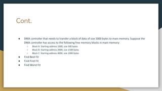 Cont.
● DMA controller that needs to transfer a block of data of size 2000 bytes to main memory. Suppose the
DMA controller has access to the following free memory blocks in main memory:
○ Block A: Starting address 1000, size 500 bytes
○ Block B: Starting address 2000, size 1500 bytes
○ Block C: Starting address 4000, size 1000 bytes
● Find Best Fit
● Find First Fit
● Find Worst Fit
 