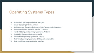 Operating Systems Types
● Mainframe Operating Systems i.e. IBM z/OS
● Server Operating Systems i.e. Linux
● Multiprocessor Operating Systems i.e. Unix (Symmetric Architecture)
● Personal Computer Operating Systems i.e. macOS
● Handheld Computer Operating Systems i.e. Android
● Embedded Operating Systems i.e. uC/OS
● Sensor-Node Operating Systems i.e. TinyOS
● Real-Time Operating Systems i.e. QNX (uses is automobile)
● Smart Card Operating Systems i.e. Java Card
 