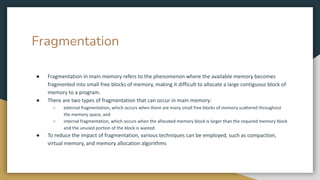 Fragmentation
● Fragmentation in main memory refers to the phenomenon where the available memory becomes
fragmented into small free blocks of memory, making it difficult to allocate a large contiguous block of
memory to a program.
● There are two types of fragmentation that can occur in main memory:
○ external fragmentation, which occurs when there are many small free blocks of memory scattered throughout
the memory space, and
○ internal fragmentation, which occurs when the allocated memory block is larger than the required memory block
and the unused portion of the block is wasted.
● To reduce the impact of fragmentation, various techniques can be employed, such as compaction,
virtual memory, and memory allocation algorithms
 