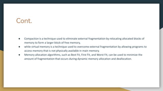 Cont.
● Compaction is a technique used to eliminate external fragmentation by relocating allocated blocks of
memory to form a larger block of free memory,
● while virtual memory is a technique used to overcome external fragmentation by allowing programs to
access memory that is not physically available in main memory.
● Memory allocation algorithms, such as Best Fit, First Fit, and Worst Fit, can be used to minimize the
amount of fragmentation that occurs during dynamic memory allocation and deallocation.
 