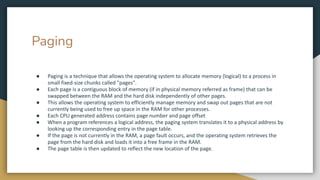 Paging
● Paging is a technique that allows the operating system to allocate memory (logical) to a process in
small fixed-size chunks called "pages".
● Each page is a contiguous block of memory (if in physical memory referred as frame) that can be
swapped between the RAM and the hard disk independently of other pages.
● This allows the operating system to efficiently manage memory and swap out pages that are not
currently being used to free up space in the RAM for other processes.
● Each CPU generated address contains page number and page offset
● When a program references a logical address, the paging system translates it to a physical address by
looking up the corresponding entry in the page table.
● If the page is not currently in the RAM, a page fault occurs, and the operating system retrieves the
page from the hard disk and loads it into a free frame in the RAM.
● The page table is then updated to reflect the new location of the page.
 