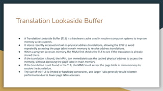 Translation Lookaside Buffer
● A Translation Lookaside Buffer (TLB) is a hardware cache used in modern computer systems to improve
memory access speeds.
● It stores recently accessed virtual-to-physical address translations, allowing the CPU to avoid
repeatedly accessing the page table in main memory to resolve address translations.
● When a program accesses memory, the MMU first checks the TLB to see if the translation is already
stored there.
● If the translation is found, the MMU can immediately use the cached physical address to access the
memory, without accessing the page table in main memory.
● If the translation is not found in the TLB, the MMU must access the page table in main memory to
resolve the translation.
● The size of the TLB is limited by hardware constraints, and larger TLBs generally result in better
performance due to fewer page table accesses.
 
