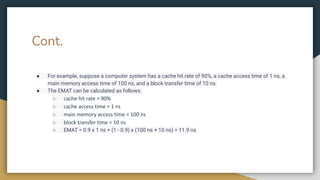 Cont.
● For example, suppose a computer system has a cache hit rate of 90%, a cache access time of 1 ns, a
main memory access time of 100 ns, and a block transfer time of 10 ns.
● The EMAT can be calculated as follows:
○ cache hit rate = 90%
○ cache access time = 1 ns
○ main memory access time = 100 ns
○ block transfer time = 10 ns
○ EMAT = 0.9 x 1 ns + (1 - 0.9) x (100 ns + 10 ns) = 11.9 ns
 