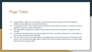 Page Table
● A page table is a data structure used by a virtual memory system to keep track of the mapping
between virtual addresses and physical addresses.
● It is typically stored in main memory and is accessed on every memory access, so its design can have a
significant impact on system performance.
● The page table is organized as a table of entries, where each entry corresponds to a page of virtual
memory.
● It contains information about the physical page frame that is currently mapped to the virtual page, as
well as other control bits and metadata.
● The size and structure of the page table can vary depending on the virtual memory architecture of the
system, such as hierarchical page tables to reduce the size and improve performance, or hashed page
tables to improve lookup speed.
 