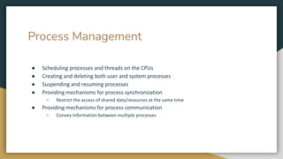 Process Management
● Scheduling processes and threads on the CPUs
● Creating and deleting both user and system processes
● Suspending and resuming processes
● Providing mechanisms for process synchronization
○ Restrict the access of shared data/resources at the same time
● Providing mechanisms for process communication
○ Convey information between multiple processes
 