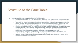 Structure of the Page Table
● The main components of a page table entry (PTE) include:
○ Page frame number (PFN): This is the physical address of the page frame that is currently mapped to the virtual
page.
○ Valid/Invalid bit: This bit indicates whether the virtual page is currently mapped to a physical page frame. If the
bit is set to "valid", the page is currently mapped, and the PFN field contains the physical address of the page
frame. If the bit is set to "invalid", the virtual page is not currently mapped, and the PFN field is ignored.
○ Protection bits: These bits define the access rights for the page. They determine whether the page is read-only or
read-write, whether it can be executed, and whether it can be accessed by privileged or unprivileged code.
○ Dirty bit: This bit indicates whether the page has been modified since it was last written to disk. It is used to
optimize page replacement policies and reduce the number of unnecessary writes to disk.
○ Reference bit: This bit indicates whether the page has been accessed recently. It is used to optimize page
replacement policies and reduce the number of unnecessary page swaps.
○ Page table pointer: In systems that use hierarchical page tables, the page table pointer field is used to store a
pointer to the next level of the page table.
 