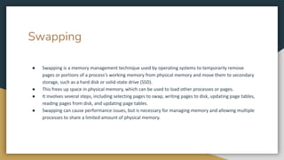 Swapping
● Swapping is a memory management technique used by operating systems to temporarily remove
pages or portions of a process's working memory from physical memory and move them to secondary
storage, such as a hard disk or solid-state drive (SSD).
● This frees up space in physical memory, which can be used to load other processes or pages.
● It involves several steps, including selecting pages to swap, writing pages to disk, updating page tables,
reading pages from disk, and updating page tables.
● Swapping can cause performance issues, but is necessary for managing memory and allowing multiple
processes to share a limited amount of physical memory.
 