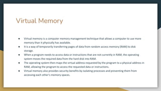 Virtual Memory
● Virtual memory is a computer memory management technique that allows a computer to use more
memory than it physically has available.
● It is a way of temporarily transferring pages of data from random access memory (RAM) to disk
storage.
● When a program needs to access data or instructions that are not currently in RAM, the operating
system moves the required data from the hard disk into RAM.
● The operating system then maps the virtual address requested by the program to a physical address in
RAM, allowing the program to access the requested data or instructions.
● Virtual memory also provides security benefits by isolating processes and preventing them from
accessing each other's memory spaces.
 