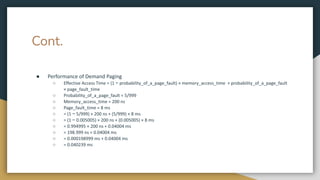 Cont.
● Performance of Demand Paging
○ Effective Access Time = (1 − probability_of_a_page_fault) × memory_access_time + probability_of_a_page_fault
× page_fault_time
○ Probability_of_a_page_fault = 5/999
○ Memory_access_time = 200 ns
○ Page_fault_time = 8 ms
○ = (1 − 5/999) × 200 ns + (5/999) × 8 ms
○ = (1 − 0.005005) × 200 ns + (0.005005) × 8 ms
○ = 0.994995 × 200 ns + 0.04004 ms
○ = 198.999 ns + 0.04004 ms
○ = 0.000198999 ms + 0.04004 ms
○ = 0.040239 ms
 