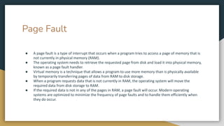 Page Fault
● A page fault is a type of interrupt that occurs when a program tries to access a page of memory that is
not currently in physical memory (RAM).
● The operating system needs to retrieve the requested page from disk and load it into physical memory,
known as a page fault handler.
● Virtual memory is a technique that allows a program to use more memory than is physically available
by temporarily transferring pages of data from RAM to disk storage.
● When a program requests data that is not currently in RAM, the operating system will move the
required data from disk storage to RAM.
● If the required data is not in any of the pages in RAM, a page fault will occur. Modern operating
systems are optimized to minimize the frequency of page faults and to handle them efficiently when
they do occur.
 