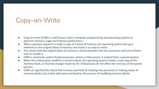 Copy-on-Write
● Copy-on-write (COW) is a technique used in computer programming and operating systems to
optimize memory usage and improve performance.
● When a process requests to make a copy of a block of memory, the operating system sets up a
reference to the original block of memory and marks it as copy-on-write.
● This means that the original block of memory is shared between the two processes until one of them
tries to modify it.
● COW is commonly used in forked processes, where a child process is created from a parent process.
● When the child process modifies a memory block, the operating system creates a new copy of the
memory block, so that the changes made by the child process do not affect the memory of the parent
process.
● COW can significantly reduce the memory overhead of creating new processes or making copies of
memory blocks, but it does add some overhead to the process of modifying memory blocks.
 