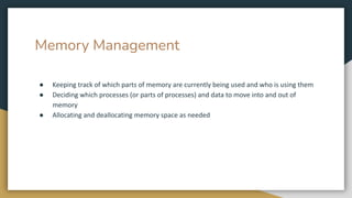 Memory Management
● Keeping track of which parts of memory are currently being used and who is using them
● Deciding which processes (or parts of processes) and data to move into and out of
memory
● Allocating and deallocating memory space as needed
 