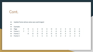 Cont.
● Update frame whose value was used longest
●
● Example:
● Page 7 0 1 2 0 3 0 4 2 3 0 3 2
● Frame 1 7 7 7 2 2 2 2 4 4 4 0 0 0
● Frame 2 0 0 0 0 0 0 0 0 3 3 3 3
● Frame 3 1 1 1 3 3 3 2 2 2 2 2
 