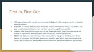 First-In, First-Out
● FIFO page replacement is a simple and commonly used algorithm for managing memory in computer
operating systems.
● It operates by evicting the oldest page in memory, which was loaded into memory first, when a new
page needs to be loaded into memory and there are no free page frames available.
● However, it has several shortcomings, such as the "Belady's Anomaly" issue, where increasing the
number of page frames in memory can actually increase the number of page faults.
● Additionally, it does not take into account the access patterns of pages or their frequency of use.
Despite its limitations, the FIFO page replacement algorithm is still widely used in some operating
systems, particularly those with limited resources and simpler memory management requirements.
 