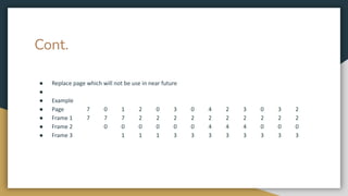 Cont.
● Replace page which will not be use in near future
●
● Example
● Page 7 0 1 2 0 3 0 4 2 3 0 3 2
● Frame 1 7 7 7 2 2 2 2 2 2 2 2 2 2
● Frame 2 0 0 0 0 0 0 4 4 4 0 0 0
● Frame 3 1 1 1 3 3 3 3 3 3 3 3
 