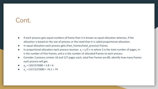 Cont.
● If each process gets equal numbers of frame than it is known as equal allocation whereas, if the
allocation is based on the size of process or the need than it is called proportional allocation.
● In equal allocation each process gets (free_frames/total_process) frames.
● In proportional allocation each process receives ai
= si
/S × m where S is the total number of pages, m
is the number of free frames, and a is the number of allocated frames to each process
● Consider 2 process contain 10 and 127 pages each, total free frames are 80, identify how many frames
each process will get.
● a0
= (10/137)X80 = 5.8 = 6
● a1
= (127/137)X80 = 74.1 = 74
 