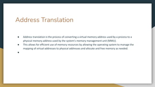 Address Translation
● Address translation is the process of converting a virtual memory address used by a process to a
physical memory address used by the system's memory management unit (MMU).
● This allows for efficient use of memory resources by allowing the operating system to manage the
mapping of virtual addresses to physical addresses and allocate and free memory as needed.
●
 