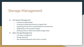 Storage Management
● File-System Management
○ Creating and deleting files
○ Creating and deleting directories to organize files
○ Supporting primitives for manipulating files and directories
○ Mapping files onto secondary storage
○ Backing up files on stable (nonvolatile) storage media
● Mass-Storage Management
○ Free-space management
○ Storage allocation
○ Disk scheduling (Requests that need to use disk)
 