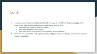 Cont.
● A process generates a virtual address of 0x12F8. The page size is 4KB and the process's page table
maps virtual page number 0x31 to physical page frame number 0x2A.
○ What is the page number for the virtual address?
○ What is the offset for the virtual address?
○ What is the physical memory address corresponding to the virtual address?
● Note: You can assume that each page table entry is 4 bytes in size, and that the physical memory starts
at address 0x00000.
 