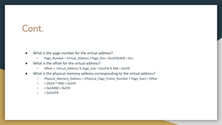 Cont.
● What is the page number for the virtual address?
○ Page_Number = Virtual_Address / Page_Size = 0x12F8/4KB = 0x1
● What is the offset for the virtual address?
○ Offset = Virtual_Address % Page_Size = 0x12F8 % 4KB = 0x2F8
● What is the physical memory address corresponding to the virtual address?
○ Physical_Memory_Address = (Physical_Page_Frame_Number * Page_Size) + Offset
○ = (0x2A * 4KB) + 0x2F8
○ = 0x2A000 + 0x2F8
○ = 0x2A2F8
 